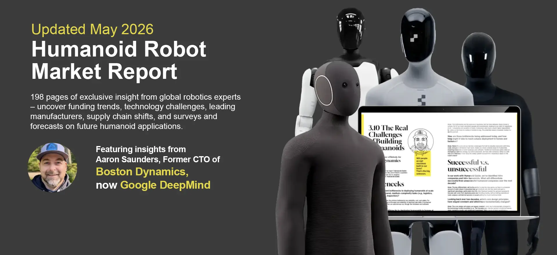 Updated May 2026 – Humanoid Robot Market Report. 198 pages featuring insights from Aaron Saunders, former CTO of Boston Dynamics, now Google DeepMind.